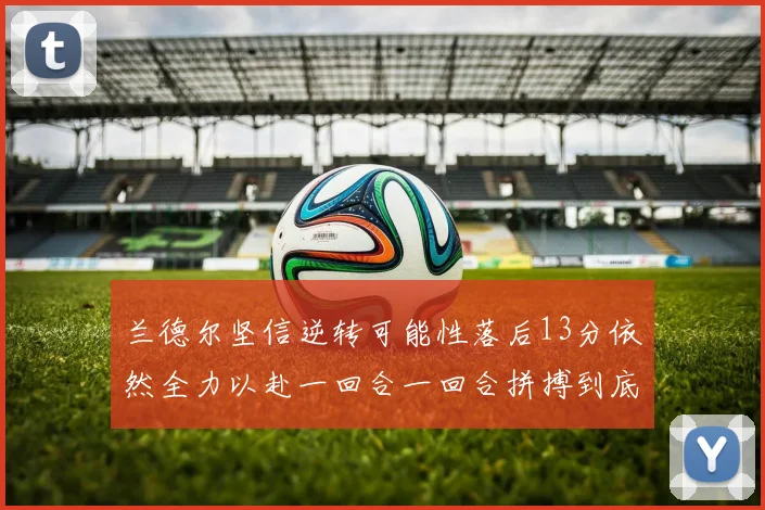 兰德尔坚信逆转可能性落后13分依然全力以赴一回合一回合拼搏到底