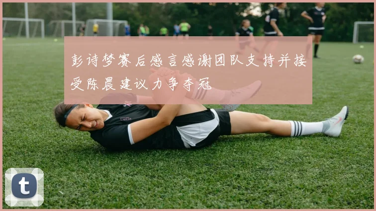 彭诗梦赛后感言感谢团队支持并接受陈晨建议力争夺冠