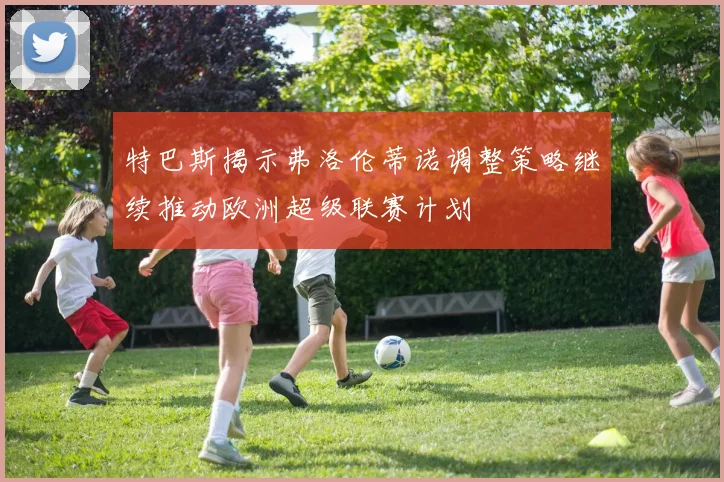 特巴斯揭示弗洛伦蒂诺调整策略继续推动欧洲超级联赛计划