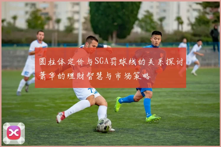 圆柱体定价与SGA罚球线的关系探讨萧华的理财智慧与市场策略