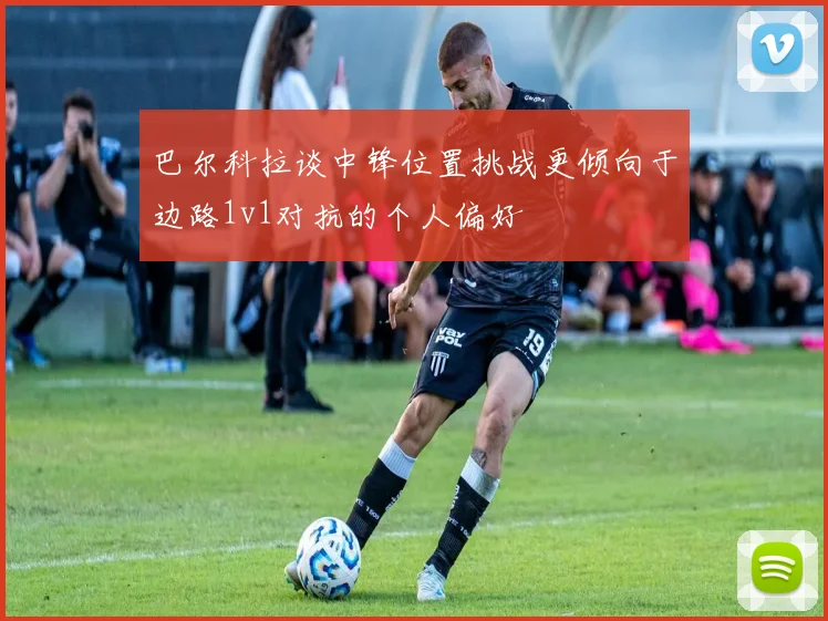巴尔科拉谈中锋位置挑战更倾向于边路1v1对抗的个人偏好