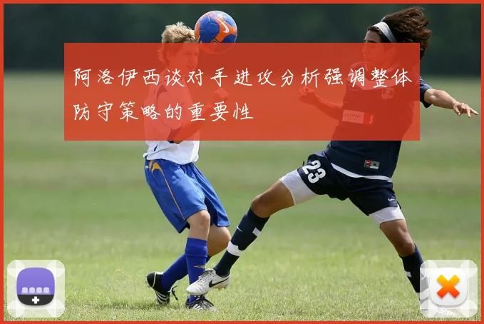 阿洛伊西谈对手进攻分析强调整体防守策略的重要性