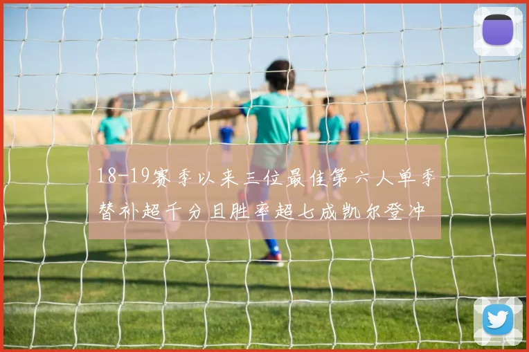 18-19赛季以来三位最佳第六人单季替补超千分且胜率超七成凯尔登冲击新高