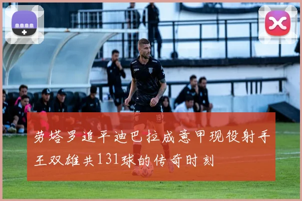 劳塔罗追平迪巴拉成意甲现役射手王双雄共131球的传奇时刻