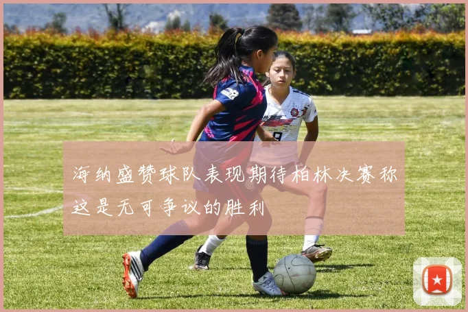 海纳盛赞球队表现期待柏林决赛称这是无可争议的胜利
