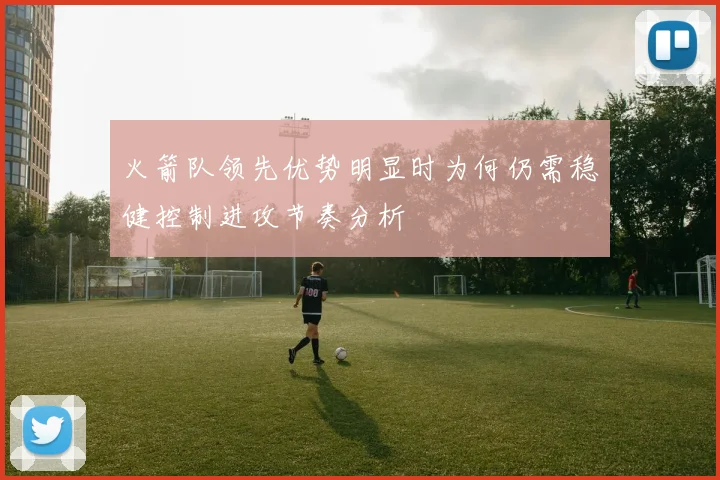 火箭队领先优势明显时为何仍需稳健控制进攻节奏分析