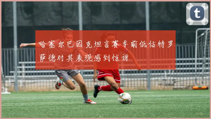 哈塞尔巴因克坦言赛季前低估特罗萨德对其表现感到惊讶