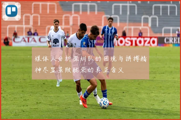 媒体人分析深圳队的困境与拼搏精神尽显虽败犹荣的真正含义