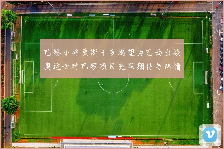 巴黎小将莫斯卡多渴望为巴西出战奥运会对巴黎项目充满期待与热情