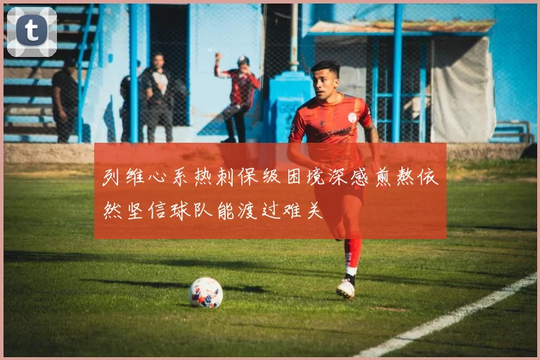列维心系热刺保级困境深感煎熬依然坚信球队能渡过难关